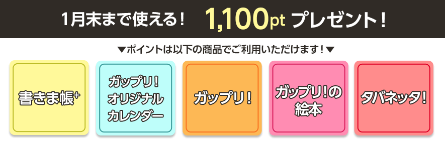 1100ポイントが「書きま帳+」「ガップリ！オリジナルカレンダー」「ガップリ！」「ガップリ！の絵本」「タバネッタ！」で使える