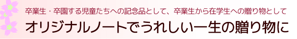 卒業生・卒園する児童たちへの記念品として、卒業生から在学生への贈り物として、オリジナルノートでうれしい一生の贈り物に