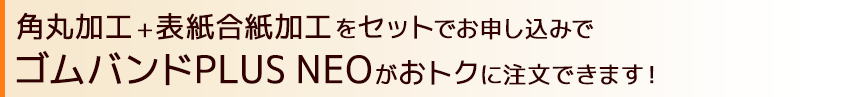 角丸加工+表紙合紙加工をセットでお申し込むとゴムバンドPLUSNEOがおトクに注文できます！