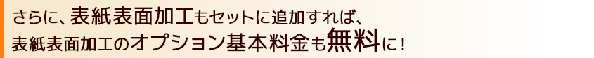 さらに、表紙表面加工もお申し込めば、表紙表面加工のオプション基本料金も無料に！