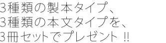 3種類の製本タイプ、3種類の本文タイプを、3冊セットでプレゼント !!