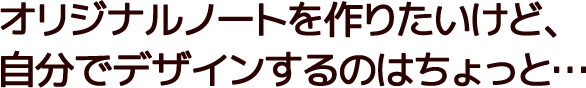 オリジナルノートを作りたいけど、自分でデザインするのはちょっと…