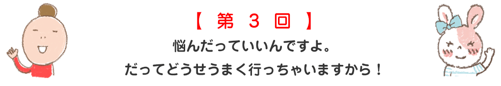 悩んだっていいんですよ。だってどうせうまく行っちゃいますから！